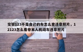 交管123不是自己的车怎么查违章照片，12123怎么看非本人机动车违章照片