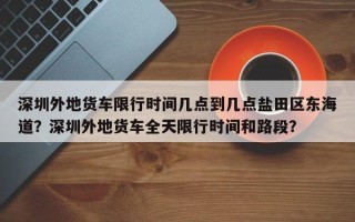 深圳外地货车限行时间几点到几点盐田区东海道？深圳外地货车全天限行时间和路段？