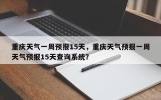 重庆天气一周预报15天，重庆天气预报一周天气预报15天查询系统？