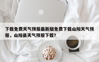 下载免费天气预报最新版免费下载山阳天气预报，山阳县天气预报下载？