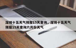 深圳十五天气预报15天查询，深圳十五天气预报15天查询六月份天气