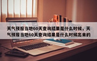 天气预报当地60天查询结果是什么时候，天气预报当地60天查询结果是什么时候出来的