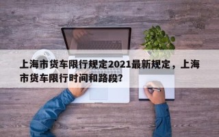 上海市货车限行规定2021最新规定，上海市货车限行时间和路段？