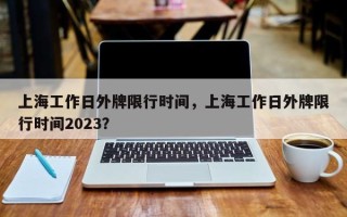 上海工作日外牌限行时间，上海工作日外牌限行时间2023？