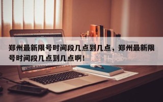 郑州最新限号时间段几点到几点，郑州最新限号时间段几点到几点啊！