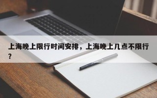 上海晚上限行时间安排，上海晚上几点不限行？