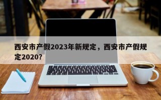 西安市产假2023年新规定，西安市产假规定2020？