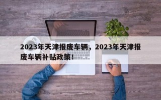 2023年天津报废车辆，2023年天津报废车辆补贴政策！