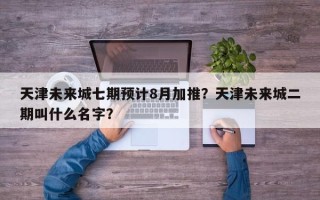 天津未来城七期预计8月加推？天津未来城二期叫什么名字？