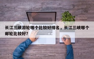 长江三峡游轮哪个比较好排名，长江三峡哪个邮轮比较好？