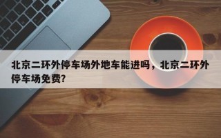 北京二环外停车场外地车能进吗，北京二环外停车场免费？