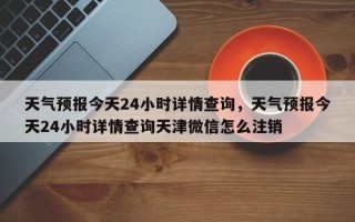 天气预报今天24小时详情查询，天气预报今天24小时详情查询天津微信怎么注销