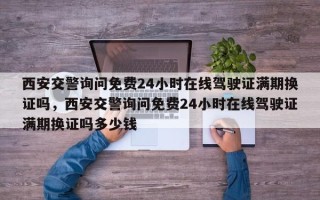 西安交警询问免费24小时在线驾驶证满期换证吗，西安交警询问免费24小时在线驾驶证满期换证吗多少钱