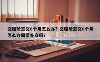 交强险忘交6个月怎么办？交强险忘交6个月怎么办需要补交吗？