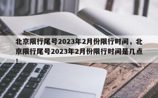 北京限行尾号2023年2月份限行时间，北京限行尾号2023年2月份限行时间是几点！