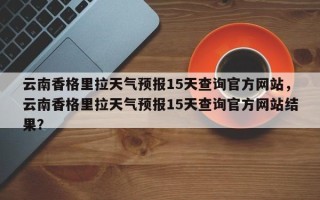 云南香格里拉天气预报15天查询官方网站，云南香格里拉天气预报15天查询官方网站结果？