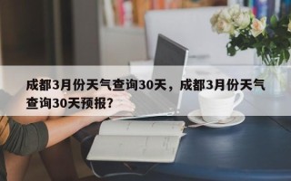 成都3月份天气查询30天，成都3月份天气查询30天预报？