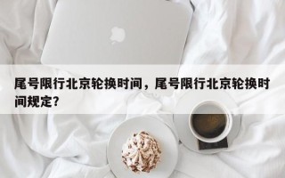 尾号限行北京轮换时间，尾号限行北京轮换时间规定？