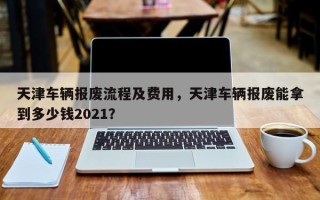 天津车辆报废流程及费用，天津车辆报废能拿到多少钱2021？