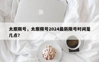 太原限号，太原限号2024最新限号时间是几点？