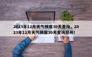 2023年12月天气预报30天查询，2023年12月天气预报30天查询郑州！