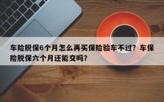 车险脱保6个月怎么再买保险验车不过？车保险脱保六个月还能交吗？