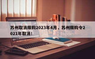 苏州取消限购2023年4月，苏州限购令2021年取消！