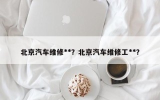 北京汽车维修**？北京汽车维修工**？