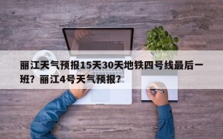 丽江天气预报15天30天地铁四号线最后一班？丽江4号天气预报？