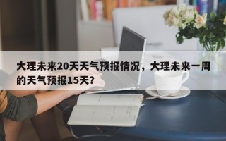 大理未来20天天气预报情况，大理未来一周的天气预报15天？