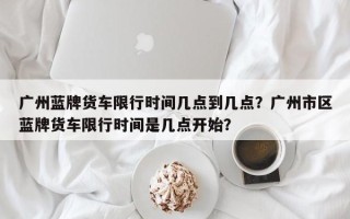 广州蓝牌货车限行时间几点到几点？广州市区蓝牌货车限行时间是几点开始？