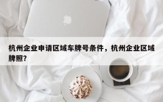 杭州企业申请区域车牌号条件，杭州企业区域牌照？