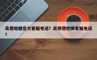 高德地图官方客服电话？高得德地图客服电话？