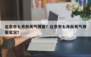 北京市七月份天气预报？北京市七月份天气预报实况？