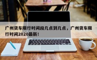 广州货车限行时间段几点到几点，广州货车限行时间2020最新！