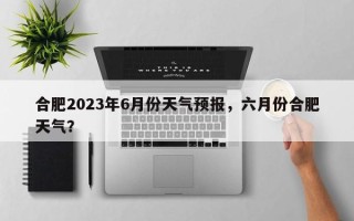 合肥2023年6月份天气预报，六月份合肥天气？