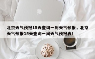 北京天气预报15天查询一周天气预报，北京天气预报15天查询一周天气预报表！