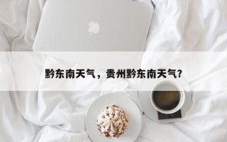 黔东南天气，贵州黔东南天气？