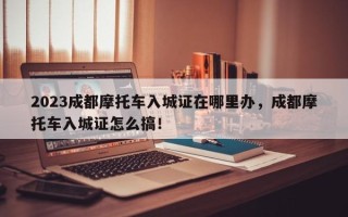 2023成都摩托车入城证在哪里办，成都摩托车入城证怎么搞！