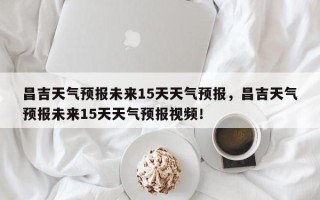 昌吉天气预报未来15天天气预报，昌吉天气预报未来15天天气预报视频！