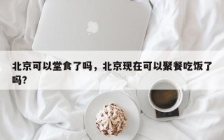 北京可以堂食了吗，北京现在可以聚餐吃饭了吗？