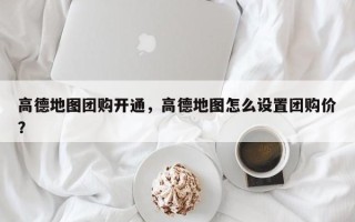 高德地图团购开通，高德地图怎么设置团购价？