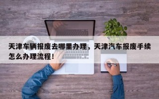 天津车辆报废去哪里办理，天津汽车报废手续怎么办理流程！