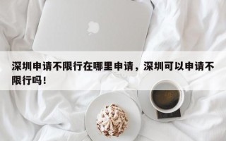 深圳申请不限行在哪里申请，深圳可以申请不限行吗！