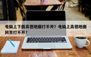 电脑上下载高德地图打不开？电脑上高德地图网页打不开？