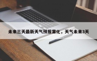 未来三天最新天气预报雾化，天气未来3天