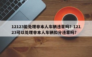 12123能处理非本人车辆违章吗？12123可以处理非本人车辆扣分违章吗？