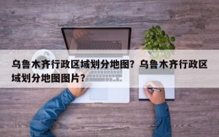 乌鲁木齐行政区域划分地图？乌鲁木齐行政区域划分地图图片？