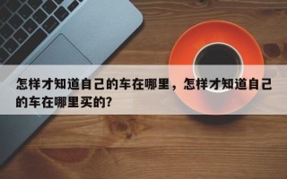 怎样才知道自己的车在哪里，怎样才知道自己的车在哪里买的？