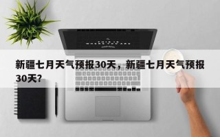 新疆七月天气预报30天，新疆七月天气预报30天？